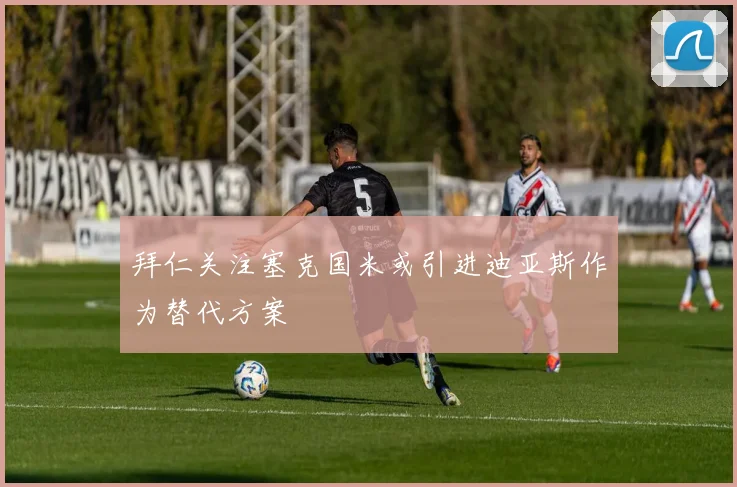 拜仁关注塞克国米或引进迪亚斯作为替代方案