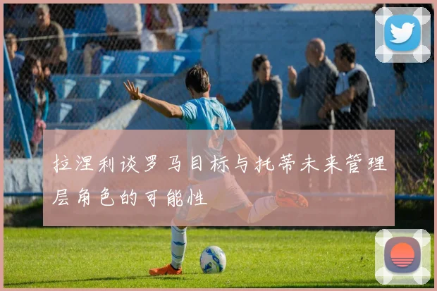拉涅利谈罗马目标与托蒂未来管理层角色的可能性