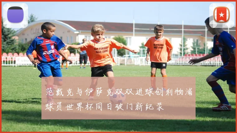 范戴克与伊萨克双双进球创利物浦球员世界杯同日破门新纪录