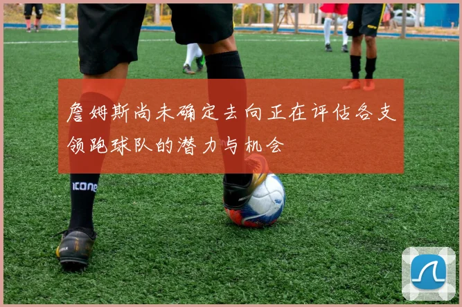 詹姆斯尚未确定去向正在评估各支领跑球队的潜力与机会