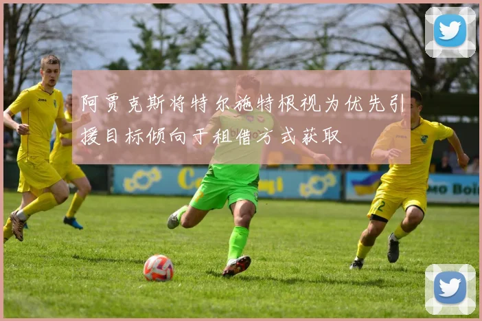 阿贾克斯将特尔施特根视为优先引援目标倾向于租借方式获取