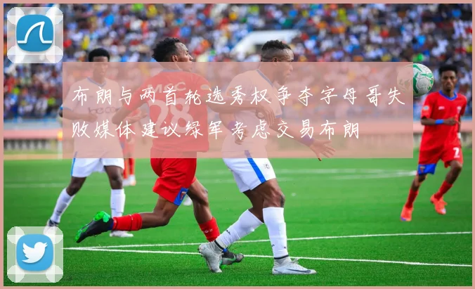 布朗与两首轮选秀权争夺字母哥失败媒体建议绿军考虑交易布朗