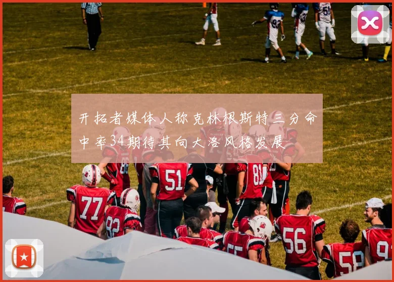 开拓者媒体人称克林根斯特三分命中率34期待其向大洛风格发展