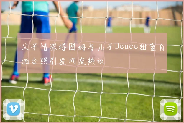 父子情深塔图姆与儿子Deuce甜蜜自拍合照引发网友热议