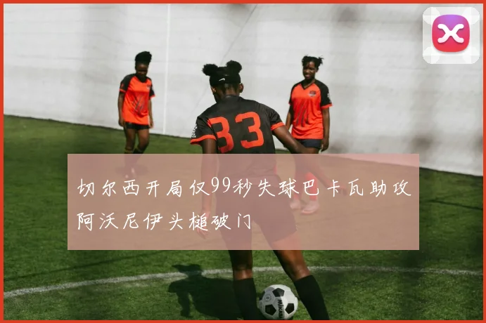 切尔西开局仅99秒失球巴卡瓦助攻阿沃尼伊头槌破门