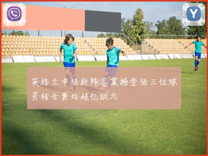 英格兰中场新阵容震撼登场三位球员转会费均超亿欧元