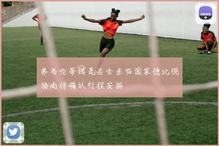 弗洛伦蒂诺是否会亲临国家德比现场尚待确认行程安排