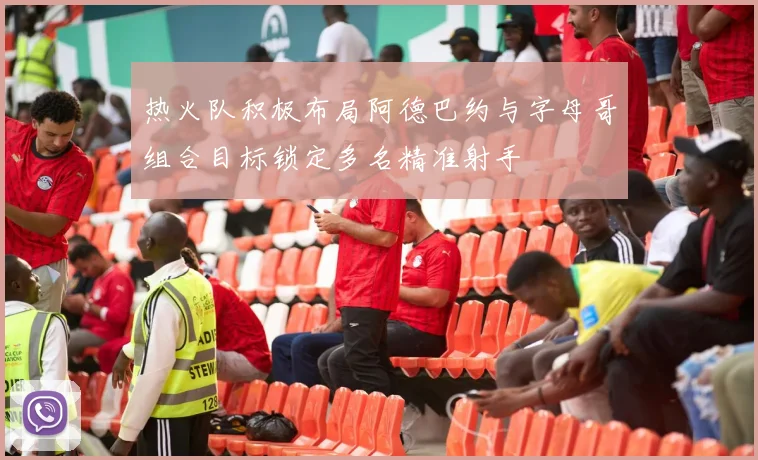 热火队积极布局阿德巴约与字母哥组合目标锁定多名精准射手