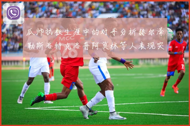 瓜帅执教生涯中的对手分析赫尔泽勒斯洛特克洛普阿莫林等人表现突出