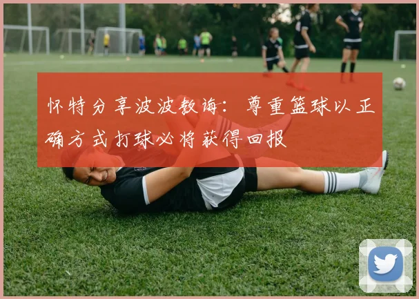 怀特分享波波教诲：尊重篮球以正确方式打球必将获得回报