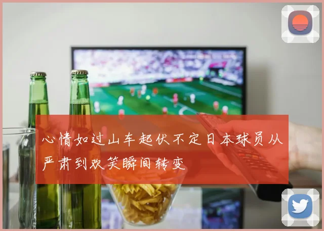 心情如过山车起伏不定日本球员从严肃到欢笑瞬间转变
