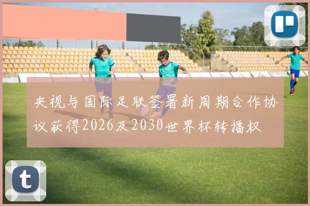 央视与国际足联签署新周期合作协议获得2026及2030世界杯转播权