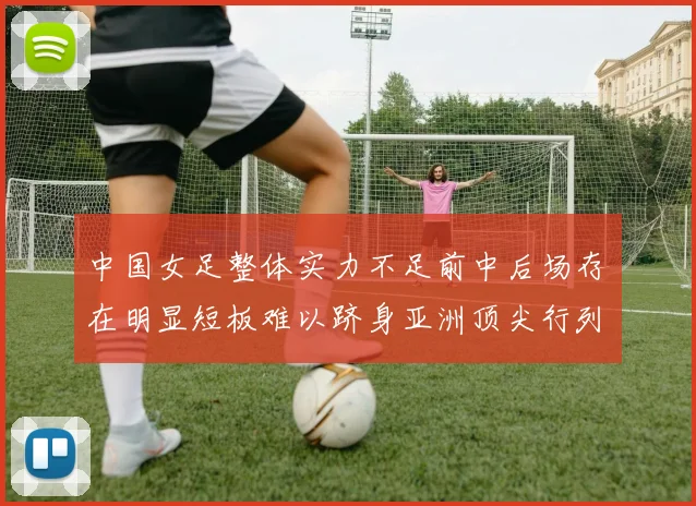 中国女足整体实力不足前中后场存在明显短板难以跻身亚洲顶尖行列