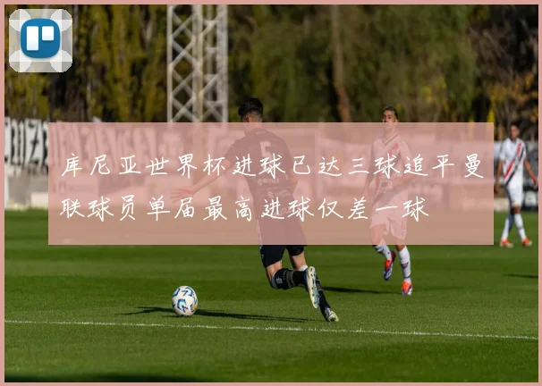 库尼亚世界杯进球已达三球追平曼联球员单届最高进球仅差一球