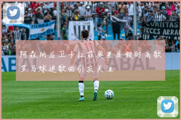 阿森纳后卫卡拉菲奥里度假时高歌罗马球迷歌曲引发关注