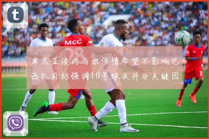 库尼亚谈内马尔伤情希望不影响巴西队目标强调10号球衣并非关键因素