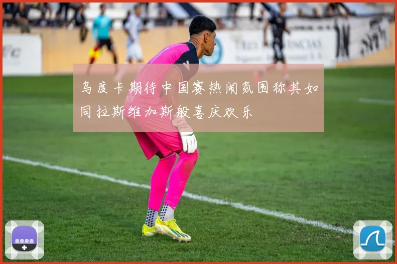 乌度卡期待中国赛热闹氛围称其如同拉斯维加斯般喜庆欢乐