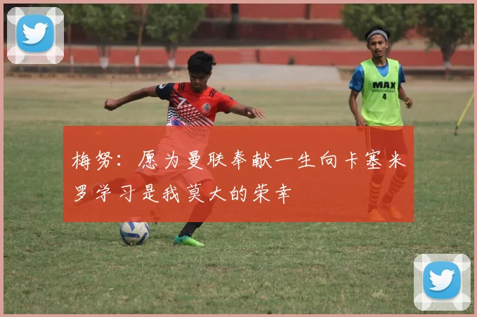 梅努：愿为曼联奉献一生向卡塞米罗学习是我莫大的荣幸