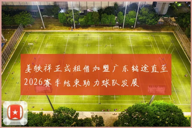 姜轶祥正式租借加盟广东铭途直至2026赛季结束助力球队发展