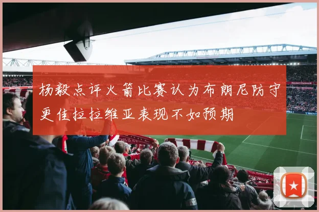 杨毅点评火箭比赛认为布朗尼防守更佳拉拉维亚表现不如预期