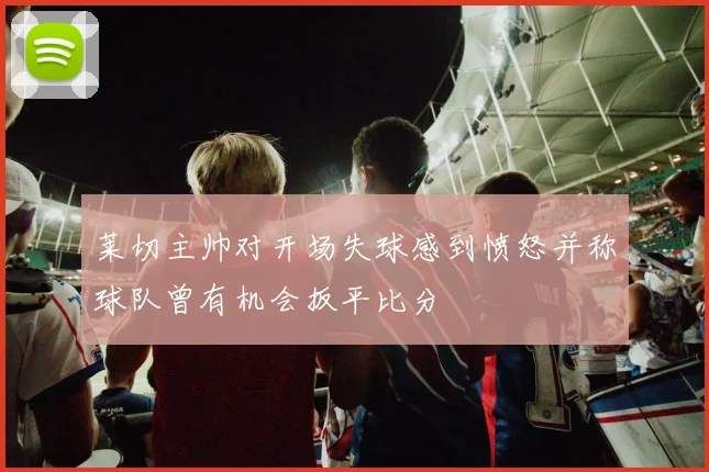 莱切主帅对开场失球感到愤怒并称球队曾有机会扳平比分