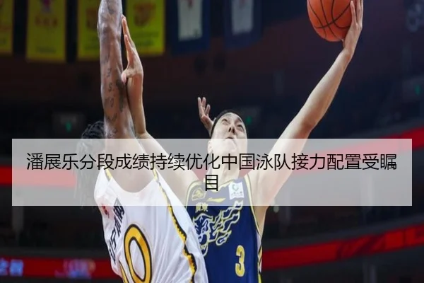 潘展乐分段成绩持续优化中国泳队接力配置受瞩目